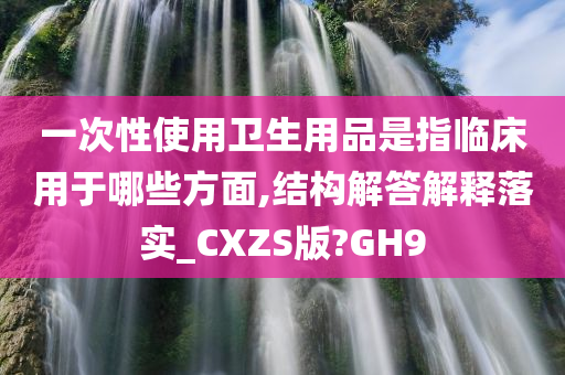 一次性使用卫生用品是指临床用于哪些方面,结构解答解释落实_CXZS版?GH9