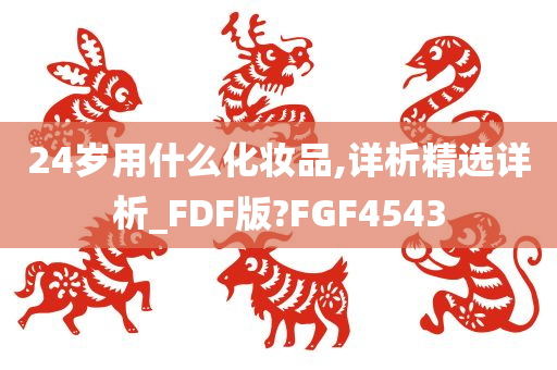 24岁用什么化妆品,详析精选详析_FDF版?FGF4543