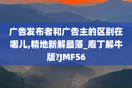 广告发布者和广告主的区别在哪儿,精地新解最落_庖丁解牛版?JMF56