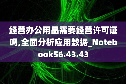 经营办公用品需要经营许可证吗,全面分析应用数据_Notebook56.43.43