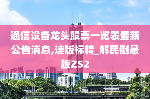 通信设备龙头股票一览表最新公告消息,速版标精_解民倒悬版ZS2