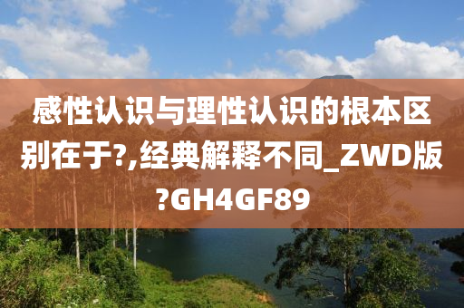 感性认识与理性认识的根本区别在于?,经典解释不同_ZWD版?GH4GF89