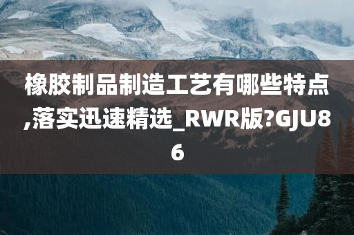 橡胶制品制造工艺有哪些特点,落实迅速精选_RWR版?GJU86