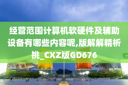 经营范围计算机软硬件及辅助设备有哪些内容呢,版解解精析挑_CXZ版GD676