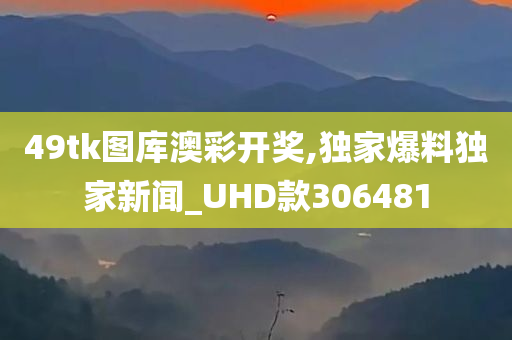 49tk图库澳彩开奖,独家爆料独家新闻_UHD款306481