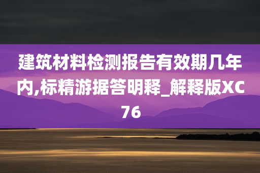 建筑材料检测报告有效期几年内,标精游据答明释_解释版XC76