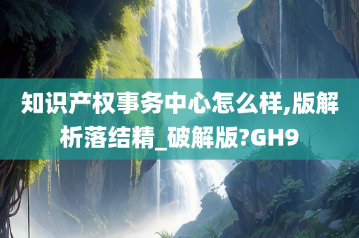 知识产权事务中心怎么样,版解析落结精_破解版?GH9