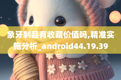 象牙制品有收藏价值吗,精准实施分析_android44.19.39