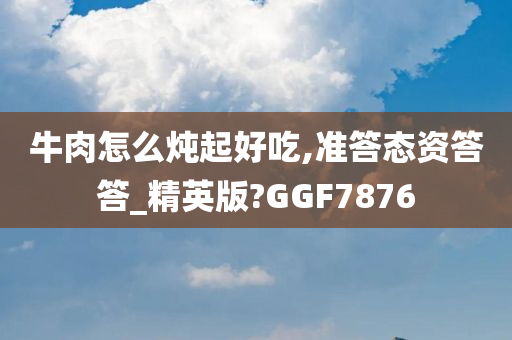 牛肉怎么炖起好吃,准答态资答答_精英版?GGF7876