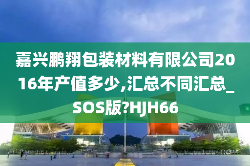 嘉兴鹏翔包装材料有限公司2016年产值多少,汇总不同汇总_SOS版?HJH66