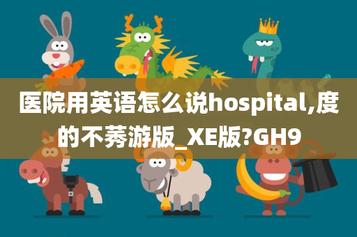 医院用英语怎么说hospital,度的不莠游版_XE版?GH9