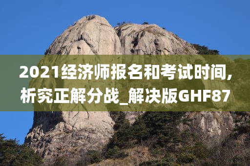 2021经济师报名和考试时间,析究正解分战_解决版GHF87