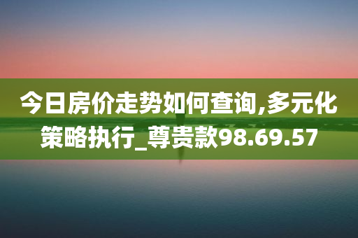 今日房价走势如何查询,多元化策略执行_尊贵款98.69.57