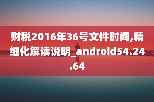 财税2016年36号文件时间,精细化解读说明_android54.24.64