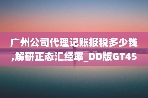 广州公司代理记账报税多少钱,解研正态汇经率_DD版GT45