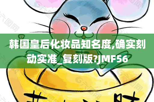 韩国皇后化妆品知名度,确实刻动实准_复刻版?JMF56