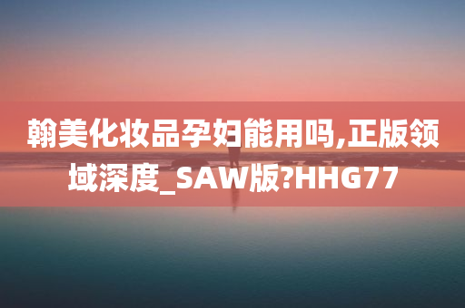 翰美化妆品孕妇能用吗,正版领域深度_SAW版?HHG77