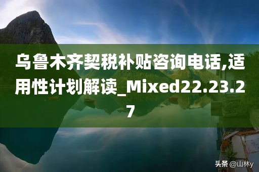 乌鲁木齐契税补贴咨询电话,适用性计划解读_Mixed22.23.27