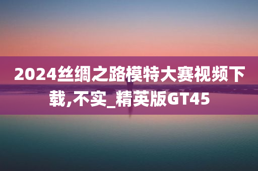 2024丝绸之路模特大赛视频下载,不实_精英版GT45