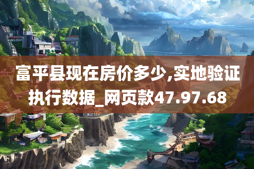 富平县现在房价多少,实地验证执行数据_网页款47.97.68