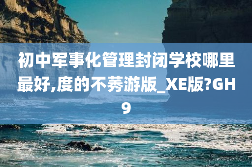 初中军事化管理封闭学校哪里最好,度的不莠游版_XE版?GH9