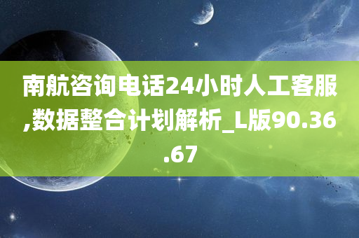 南航咨询电话24小时人工客服,数据整合计划解析_L版90.36.67