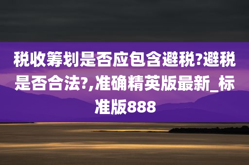 税收筹划是否应包含避税?避税是否合法?,准确精英版最新_标准版888