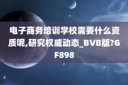 电子商务培训学校需要什么资质呢,研究权威动态_BVB版?GF898