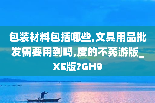 包装材料包括哪些,文具用品批发需要用到吗,度的不莠游版_XE版?GH9