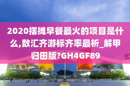 2020摆摊早餐最火的项目是什么,数汇齐游标齐率最析_解甲归田版?GH4GF89