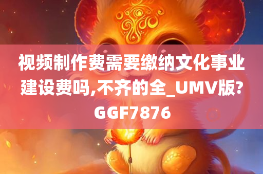 视频制作费需要缴纳文化事业建设费吗,不齐的全_UMV版?GGF7876