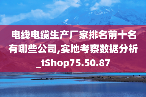 电线电缆生产厂家排名前十名有哪些公司,实地考察数据分析_tShop75.50.87