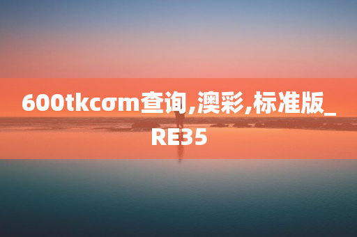 600tkcσm查询,澳彩,标准版_RE35