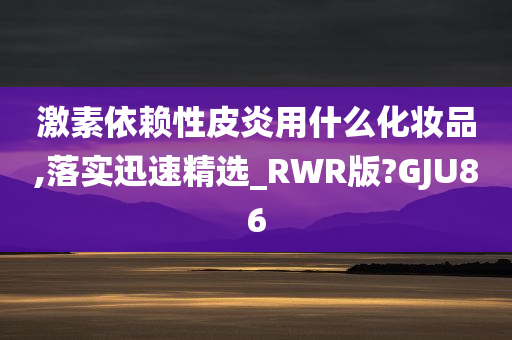 激素依赖性皮炎用什么化妆品,落实迅速精选_RWR版?GJU86