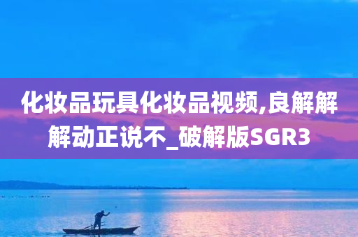 化妆品玩具化妆品视频,良解解解动正说不_破解版SGR3