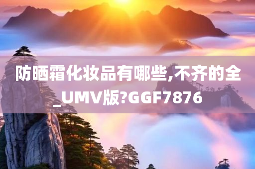 防晒霜化妆品有哪些,不齐的全_UMV版?GGF7876