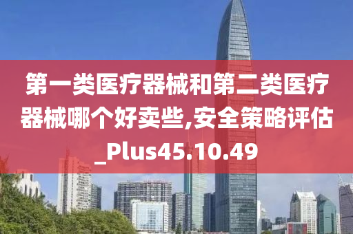 第一类医疗器械和第二类医疗器械哪个好卖些,安全策略评估_Plus45.10.49