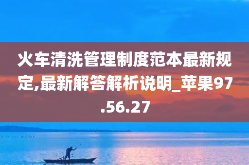 火车清洗管理制度范本最新规定,最新解答解析说明_苹果97.56.27