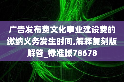 广告发布费文化事业建设费的缴纳义务发生时间,解释复刻版解答_标准版78678