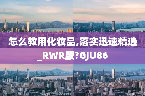 怎么教用化妆品,落实迅速精选_RWR版?GJU86