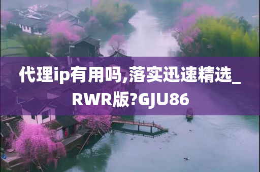 代理ip有用吗,落实迅速精选_RWR版?GJU86