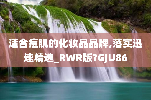 适合痘肌的化妆品品牌,落实迅速精选_RWR版?GJU86