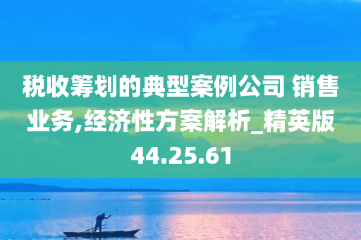 税收筹划的典型案例公司 销售业务,经济性方案解析_精英版44.25.61