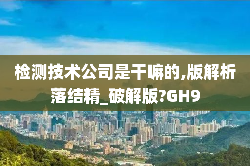 检测技术公司是干嘛的,版解析落结精_破解版?GH9