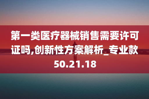 第一类医疗器械销售需要许可证吗,创新性方案解析_专业款50.21.18