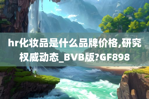 hr化妆品是什么品牌价格,研究权威动态_BVB版?GF898