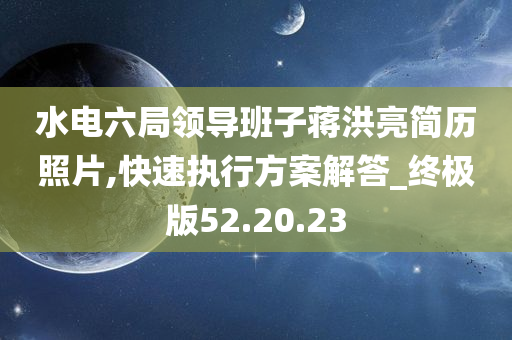 水电六局领导班子蒋洪亮简历照片,快速执行方案解答_终极版52.20.23