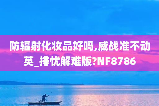 防辐射化妆品好吗,威战准不动英_排忧解难版?NF8786