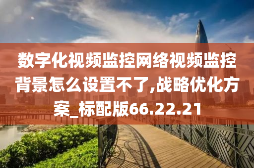 数字化视频监控网络视频监控背景怎么设置不了,战略优化方案_标配版66.22.21