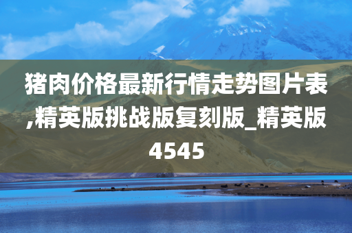 猪肉价格最新行情走势图片表,精英版挑战版复刻版_精英版4545